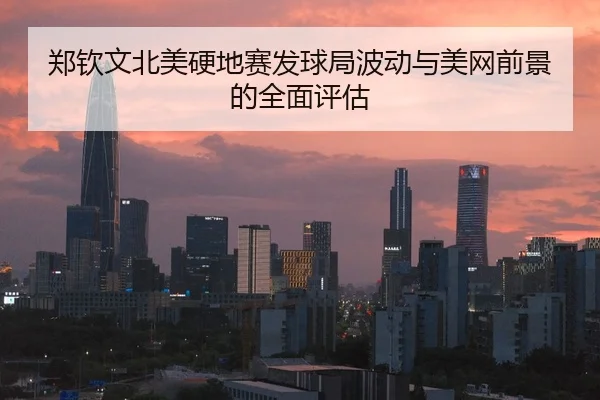 郑钦文北美硬地赛发球局波动与美网前景的全面评估